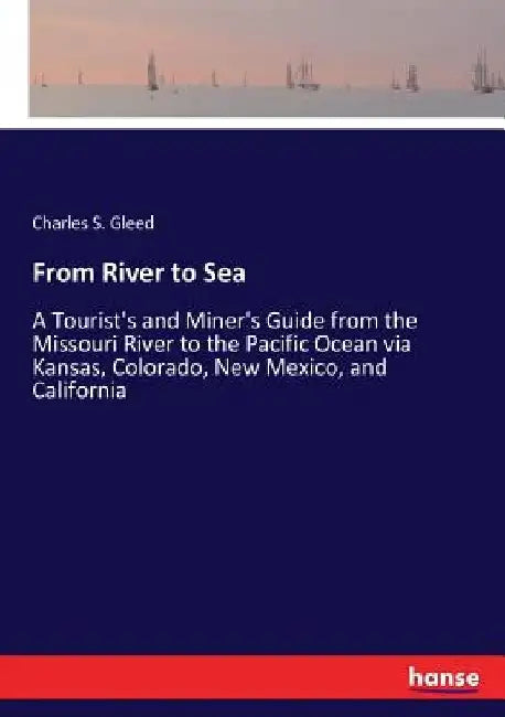 From River to Sea: A Tourist's and Miner's Guide from the Missouri River to the Pacific Ocean via Kansas, Colorado, New Mexico, and California by Charles S. Gleed
