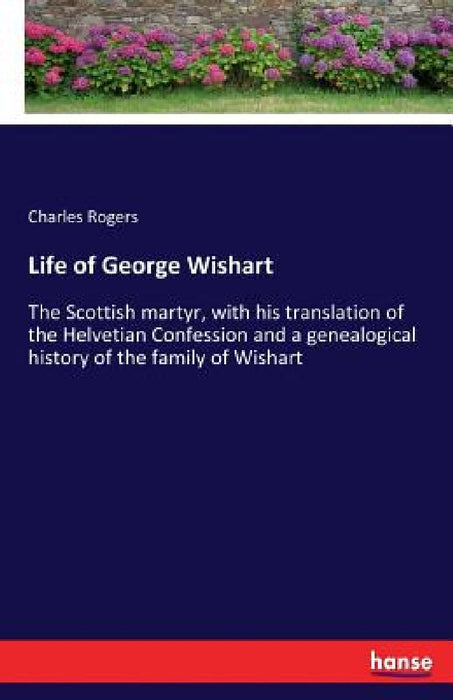 Life of George Wishart: The Scottish martyr, with his translation of the Helvetian Confession and a genealogical history of the family of Wishart by Charles Rogers