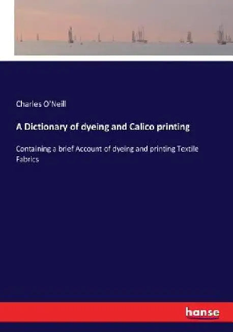 A Dictionary of dyeing and Calico printing: Containing a brief Account of dyeing and printing Textile Fabrics by Charles O'Neill
