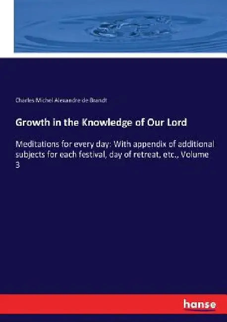 Growth in the Knowledge of Our Lord: Meditations for every day: With appendix of additional subjects for each festival, day of retreat, etc., Volume 3 by Charles Michel Alexandre de Brandt