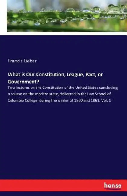 What is Our Constitution, League, Pact, or Government?: Two lectures on the Constitution of the United States concluding a course on the modern state, by Francis Lieber