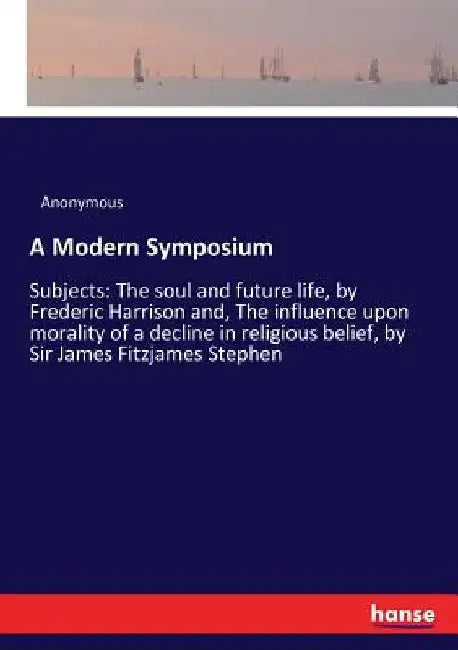 A Modern Symposium: Subjects: The soul and future life, by Frederic Harrison and, The influence upon morality of a decline in religious belief, by Sir by Anonymous