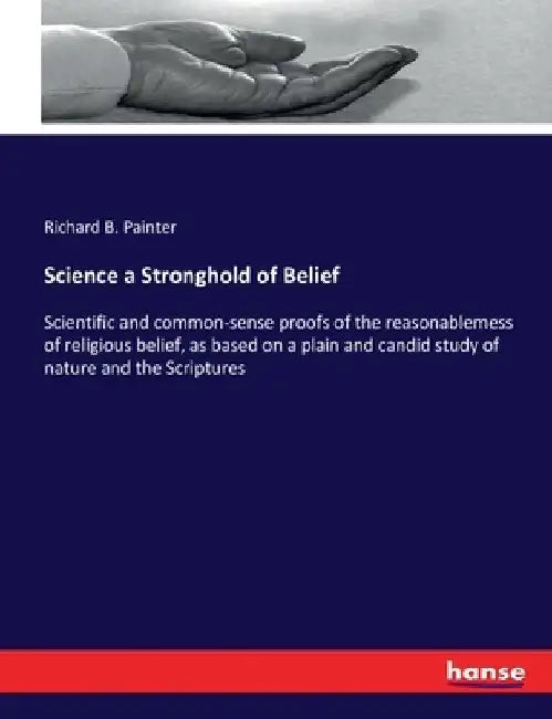 Science a Stronghold of Belief: Scientific and common-sense proofs of the reasonablemess of religious belief, as based on a plain and candid study of by Richard B. Painter