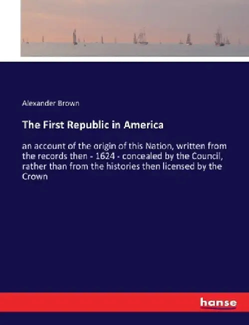 The First Republic in America: an account of the origin of this Nation, written from the records then - 1624 - concealed by the Council, rather than f by Alexander Brown