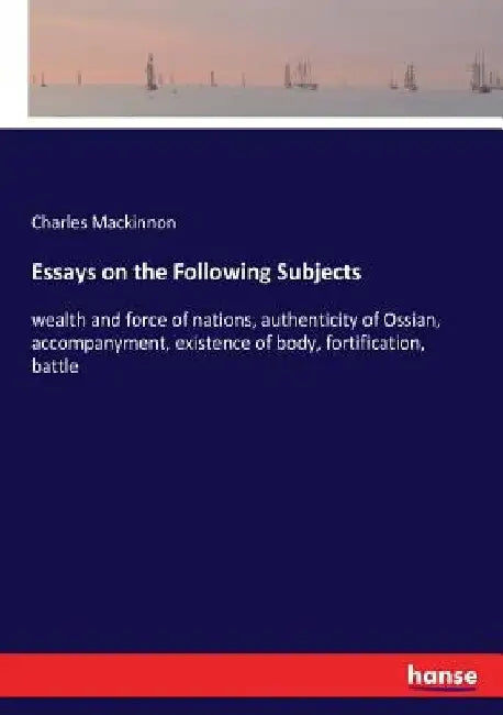 Essays on the Following Subjects: wealth and force of nations, authenticity of Ossian, accompanyment, existence of body, fortification, battle by Charles MacKinnon
