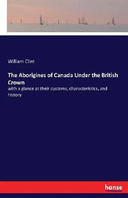 The Aborigines of Canada Under the British Crown: with a glance at their customs, characteristics, and history by William Clint