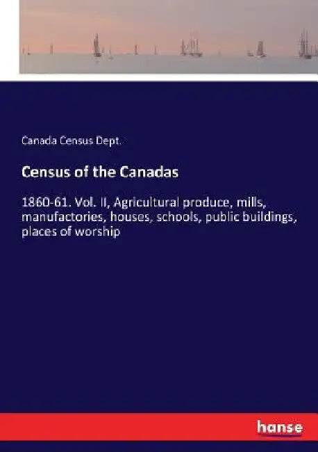 Census of the Canadas: 1860-61. Vol. II, Agricultural produce, mills, manufactories, houses, schools, public buildings, places of worship by Canada Census Dept