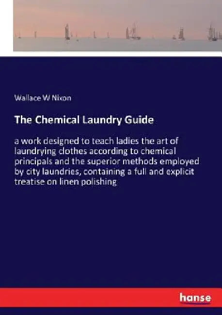 The Chemical Laundry Guide: a work designed to teach ladies the art of laundrying clothes according to chemical principals and the superior method by Wallace W. Nixon
