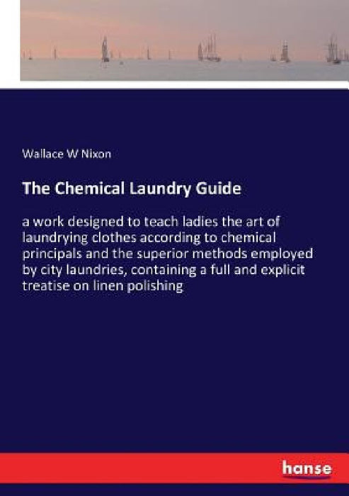 The Chemical Laundry Guide: a work designed to teach ladies the art of laundrying clothes according to chemical principals and the superior method by Wallace W. Nixon