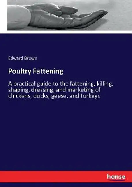 Poultry Fattening: A practical guide to the fattening, killing, shaping, dressing, and marketing of chickens, ducks, geese, and turkeys by Edward Brown