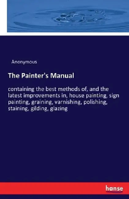 The Painter's Manual: containing the best methods of, and the latest improvements in, house painting, sign painting, graining, varnishing, polishing, by Anonymous