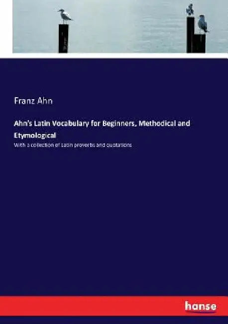 Ahn's Latin Vocabulary for Beginners, Methodical and Etymological: With a collection of Latin proverbs and quotations by Franz Ahn
