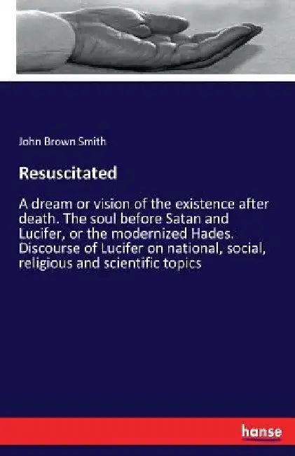 Resuscitated: A dream or vision of the existence after death. The soul before Satan and Lucifer, or the modernized Hades. Discourse of Lucifer on nati by John Brown Smith