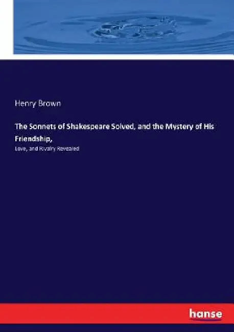 The Sonnets of Shakespeare Solved, and the Mystery of His Friendship,: Love, and Rivalry Revealed by Henry Brown