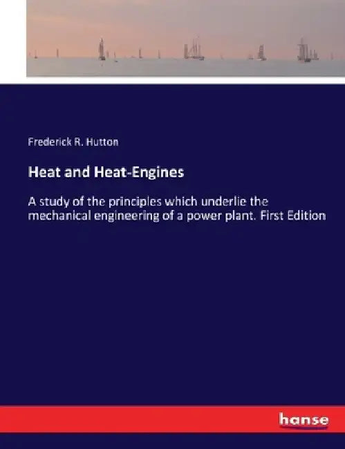 Heat and Heat-Engines: A study of the principles which underlie the mechanical engineering of a power plant. First Edition by Frederick R. Hutton