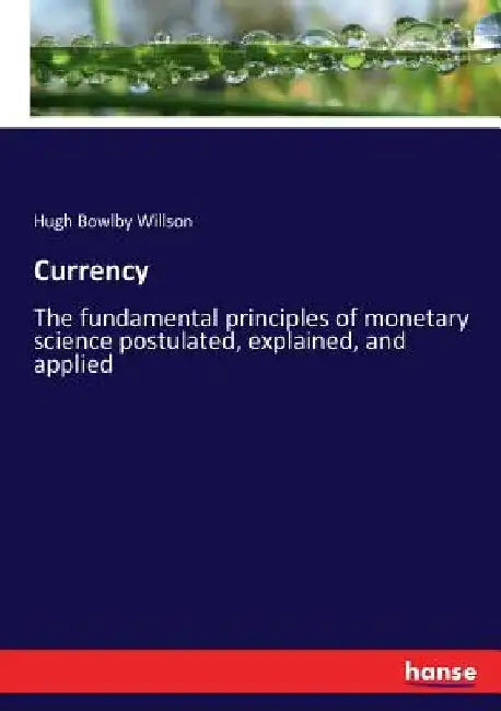 Currency: The fundamental principles of monetary science postulated, explained, and applied by Hugh Bowlby Willson