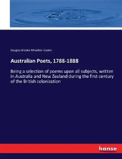 Australian Poets, 1788-1888: Being a selection of poems upon all subjects, written in Australia and New Zealand during the first century of the Britis by Douglas Brooke Wheelton Sladen