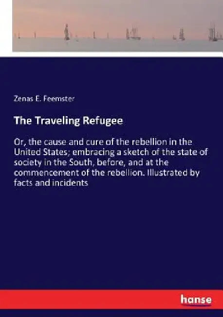 The Traveling Refugee: Or, the cause and cure of the rebellion in the United States; embracing a sketch of the state of society in the South, before, by Zenas E. Feemster
