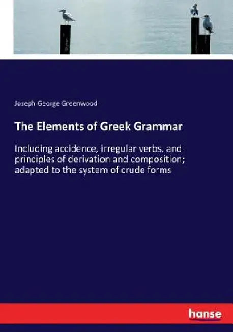 The Elements of Greek Grammar: Including accidence, irregular verbs, and principles of derivation and composition; adapted to the system of crude form by Joseph George Greenwood