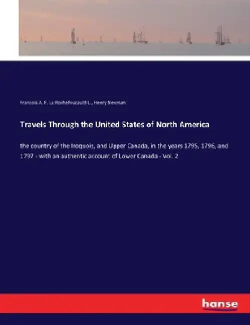 Travels Through the United States of North America: the country of the Iroquois, and Upper Canada, in the years 1795, 1796, and 1797 - with an authent by Francois A. F. La Rochefoucauld-L
