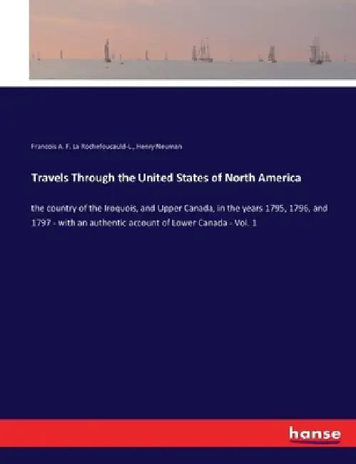 Travels Through the United States of North America: the country of the Iroquois, and Upper Canada, in the years 1795, 1796, and 1797 - with an authent by Francois A. F. La Rochefoucauld-L