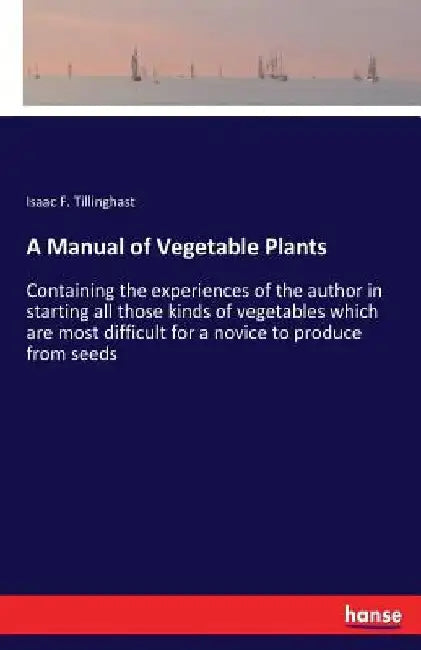 A Manual of Vegetable Plants: Containing the experiences of the author in starting all those kinds of vegetables which are most difficult for a novice by Isaac F. Tillinghast