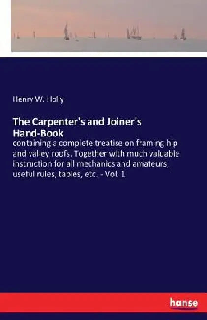 The Carpenter's and Joiner's Hand-Book: containing a complete treatise on framing hip and valley roofs. Together with much valuable instruction for al by Henry W. Holly