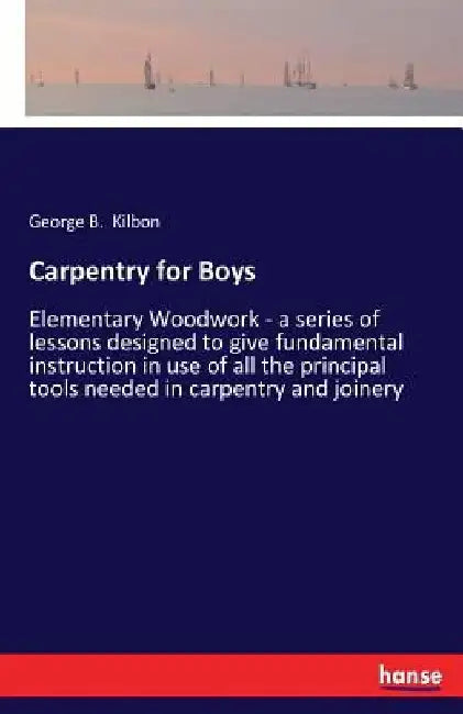Carpentry for Boys: Elementary Woodwork - a series of lessons designed to give fundamental instruction in use of all the principal tools needed in car by George B. Kilbon