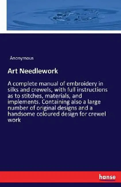 Art Needlework: A complete manual of embroidery in silks and crewels, with full instructions as to stitches, materials, and implements. Containing als by Anonymous