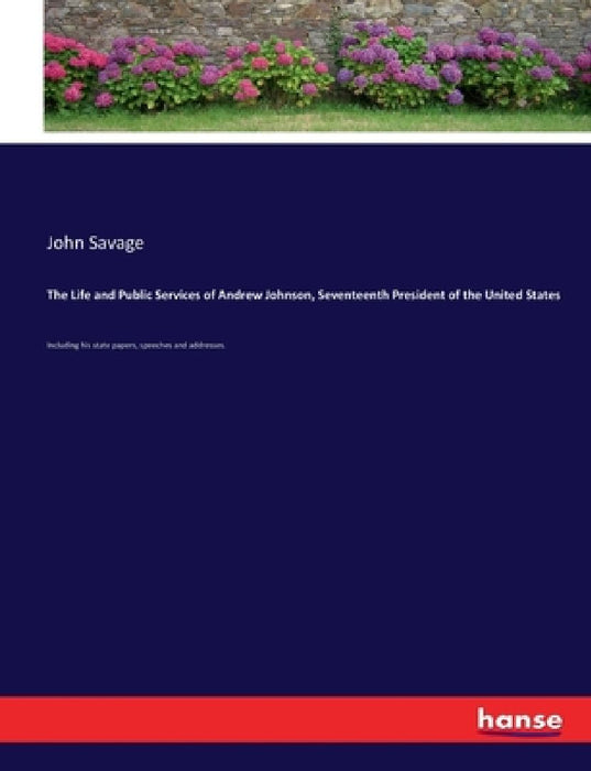 The Life and Public Services of Andrew Johnson, Seventeenth President of the United States: Including his state papers, speeches and addresses. by John Savage