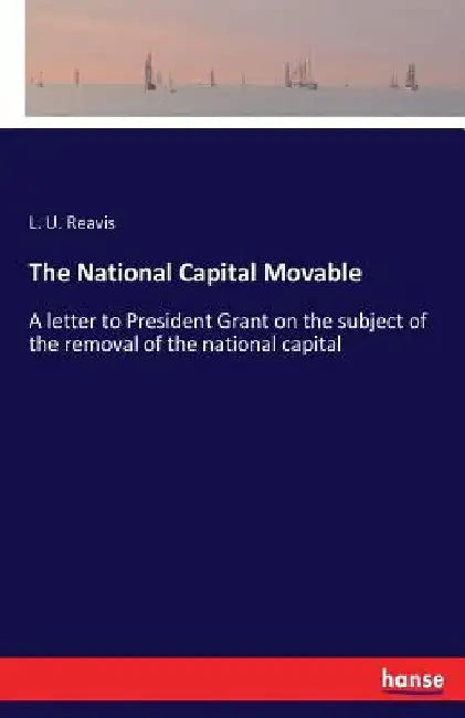 The National Capital Movable: A letter to President Grant on the subject of the removal of the national capital by L. U. Reavis