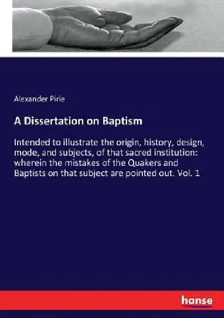 A Dissertation on Baptism: Intended to illustrate the origin, history, design, mode, and subjects, of that sacred institution: wherein the mistak by Alexander Pirie