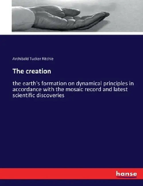 The creation: the earth's formation on dynamical principles in accordance with the mosaic record and latest scientific discoveries by Archibald Tucker Ritchie