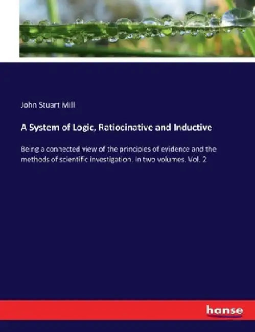 A System of Logic, Ratiocinative and Inductive: Being a connected view of the principles of evidence and the methods of scientific investigation. In t by John Stuart Mill