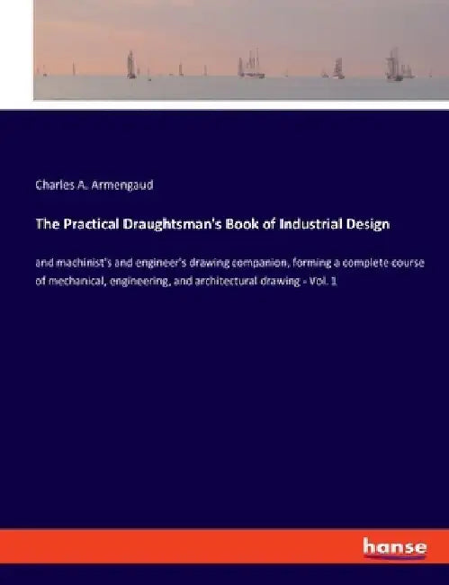 The Practical Draughtsman's Book of Industrial Design: and machinist's and engineer's drawing companion, forming a complete course of mechanical, engi by Charles A. Armengaud