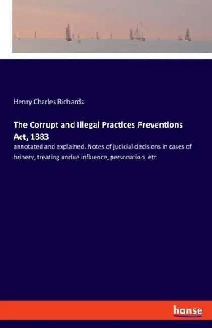 The Corrupt and Illegal Practices Preventions Act, 1883: annotated and explained. Notes of judicial decisions in cases of bribery, treating undue infl by Henry Charles Richards