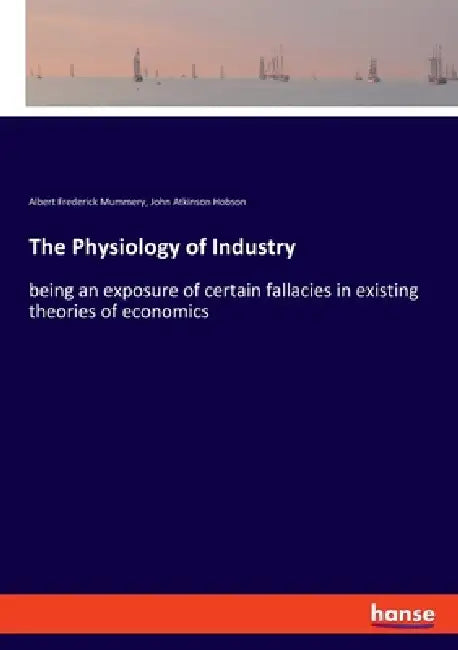 The Physiology of Industry: being an exposure of certain fallacies in existing theories of economics by John Atkinson Hobson, Albert Frederick Mummery
