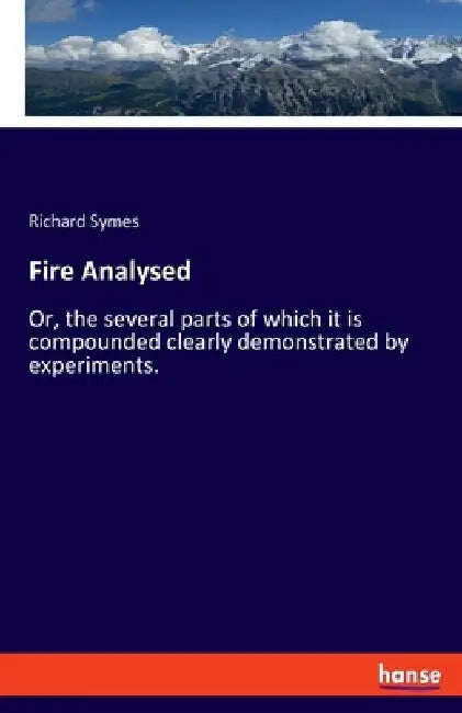 Fire Analysed: Or, the several parts of which it is compounded clearly demonstrated by experiments. by Richard Symes