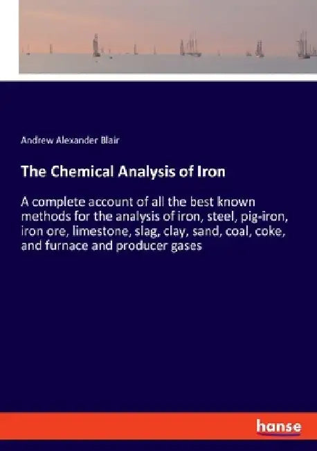 The Chemical Analysis of Iron: A complete account of all the best known methods for the analysis of iron, steel, pig-iron, iron ore, limestone, slag, by Andrew Alexander Blair