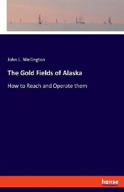 The Gold Fields of Alaska: How to Reach and Operate them by John L. Wellington