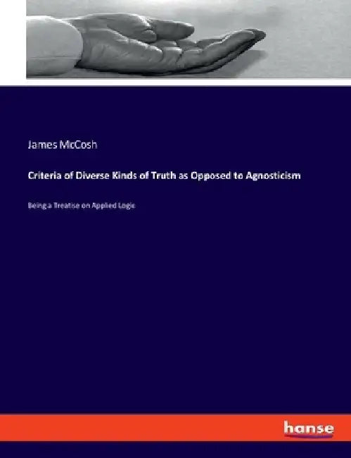 Criteria of Diverse Kinds of Truth as Opposed to Agnosticism: Being a Treatise on Applied Logic by James McCosh