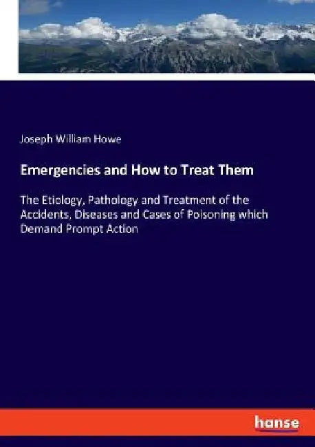 Emergencies and How to Treat Them: The Etiology, Pathology and Treatment of the Accidents, Diseases and Cases of Poisoning which Demand Prompt Action by Joseph William Howe