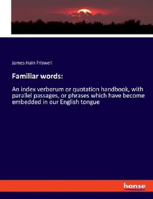Familiar words: An index verborum or quotation handbook, with parallel passages, or phrases which have become embedded in our English tongue by James Hain Friswell
