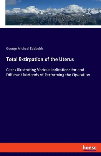 Total Extirpation of the Uterus: Cases Illustrating Various Indications for and Different Methods of Performing the Operation by George Michael Edebohls