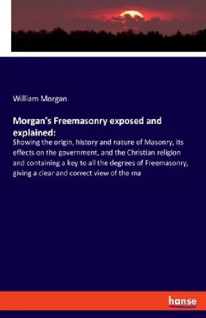 Morgan's Freemasonry exposed and explained: Showing the origin, history and nature of Masonry, its effects on the government, and the Christian religi by William Morgan