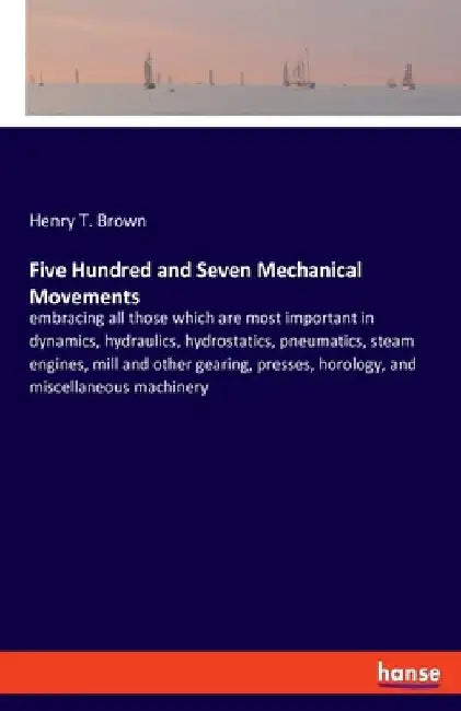 Five Hundred and Seven Mechanical Movements: embracing all those which are most important in dynamics, hydraulics, hydrostatics, pneumatics, steam eng by Henry T. Brown