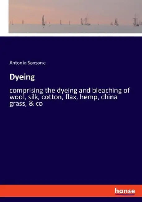 Dyeing: comprising the dyeing and bleaching of wool, silk, cotton, flax, hemp, china grass, & co by Antonio Sansone
