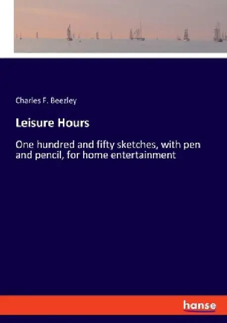 Leisure Hours: One hundred and fifty sketches, with pen and pencil, for home entertainment by Charles F. Beezley
