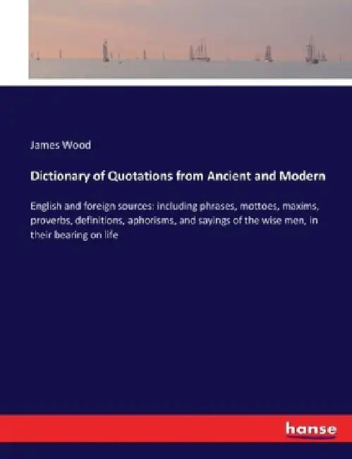 Dictionary of Quotations from Ancient and Modern: English and foreign sources: including phrases, mottoes, maxims, proverbs, definitions, aphorisms, a by James Wood