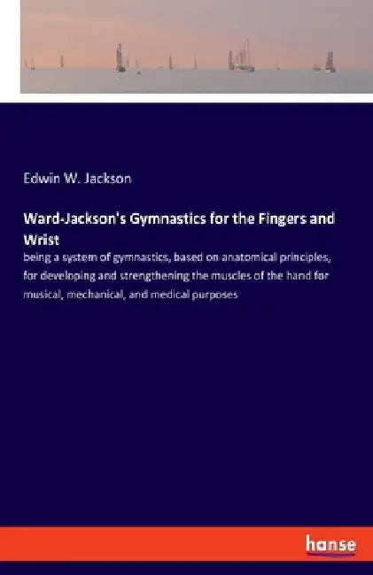 Ward-Jackson's Gymnastics for the Fingers and Wrist: being a system of gymnastics, based on anatomical principles, for developing and strengthening th by Edwin W. Jackson